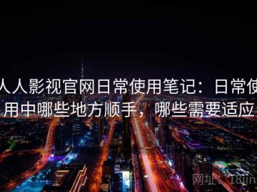 人人影视官网日常使用笔记：日常使用中哪些地方顺手，哪些需要适应