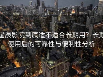 星辰影院到底适不适合长期用？长期使用后的可靠性与便利性分析