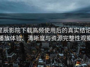 星辰影院下载高频使用后的真实结论：播放体验、清晰度与资源完整性观察