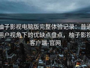 柚子影视电脑版完整体验记录：普通用户视角下的优缺点盘点，柚子影视客户端-官网