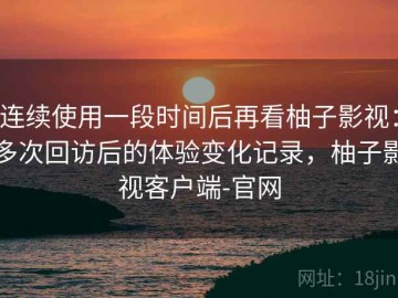 连续使用一段时间后再看柚子影视：多次回访后的体验变化记录，柚子影视客户端-官网