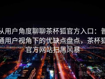 从用户角度聊聊茶杯狐官方入口：普通用户视角下的优缺点盘点，茶杯狐官方网站扫黑风暴