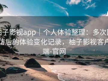 柚子影视app｜个人体验整理：多次回访后的体验变化记录，柚子影视客户端-官网
