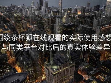 围绕茶杯狐在线观看的实际使用感想：与同类平台对比后的真实体验差异