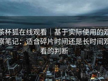 茶杯狐在线观看｜基于实际使用的观察笔记：适合碎片时间还是长时间观看的判断
