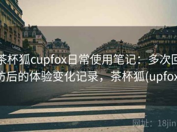 茶杯狐cupfox日常使用笔记：多次回访后的体验变化记录，茶杯狐(upfox)