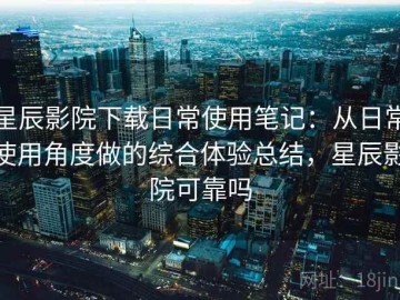 星辰影院下载日常使用笔记：从日常使用角度做的综合体验总结，星辰影院可靠吗