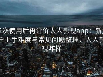 多次使用后再评价人人影视app：新用户上手难度与常见问题整理，人人影视咋样