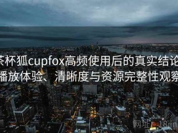 茶杯狐cupfox高频使用后的真实结论：播放体验、清晰度与资源完整性观察