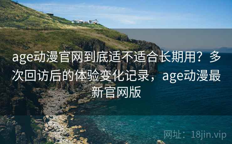 age动漫官网到底适不适合长期用？多次回访后的体验变化记录，age动漫最新官网版