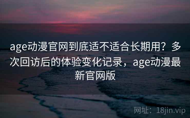 age动漫官网到底适不适合长期用？多次回访后的体验变化记录，age动漫最新官网版