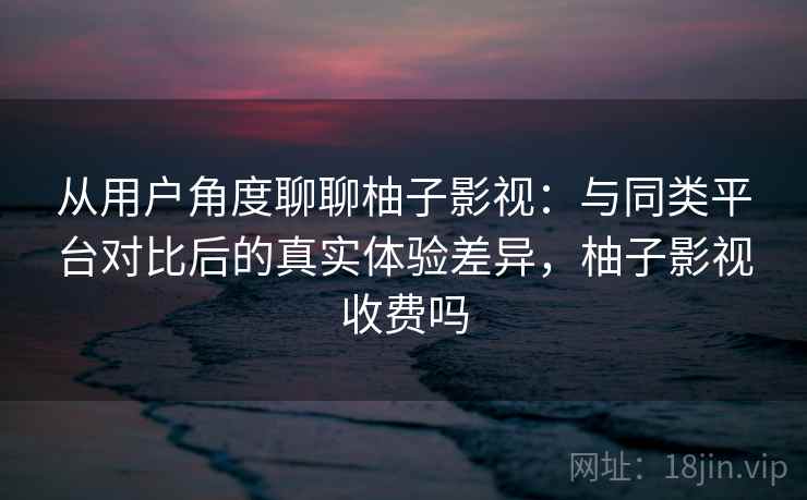 从用户角度聊聊柚子影视：与同类平台对比后的真实体验差异，柚子影视收费吗