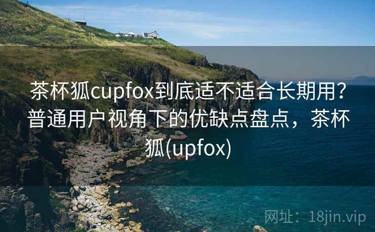 茶杯狐cupfox到底适不适合长期用？普通用户视角下的优缺点盘点，茶杯狐(upfox)