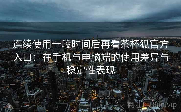 连续使用一段时间后再看茶杯狐官方入口：在手机与电脑端的使用差异与稳定性表现