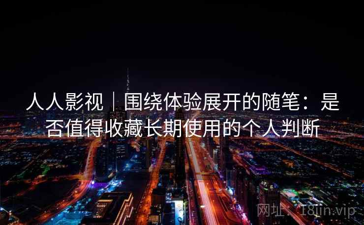 人人影视｜围绕体验展开的随笔：是否值得收藏长期使用的个人判断