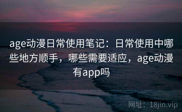 age动漫日常使用笔记：日常使用中哪些地方顺手，哪些需要适应，age动漫有app吗