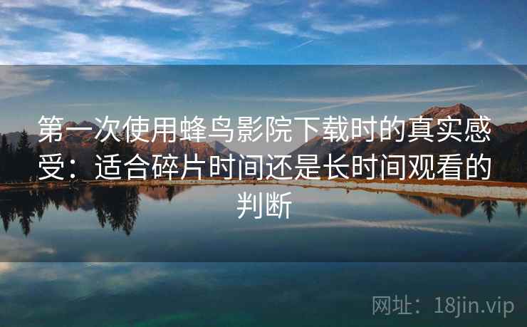 第一次使用蜂鸟影院下载时的真实感受：适合碎片时间还是长时间观看的判断