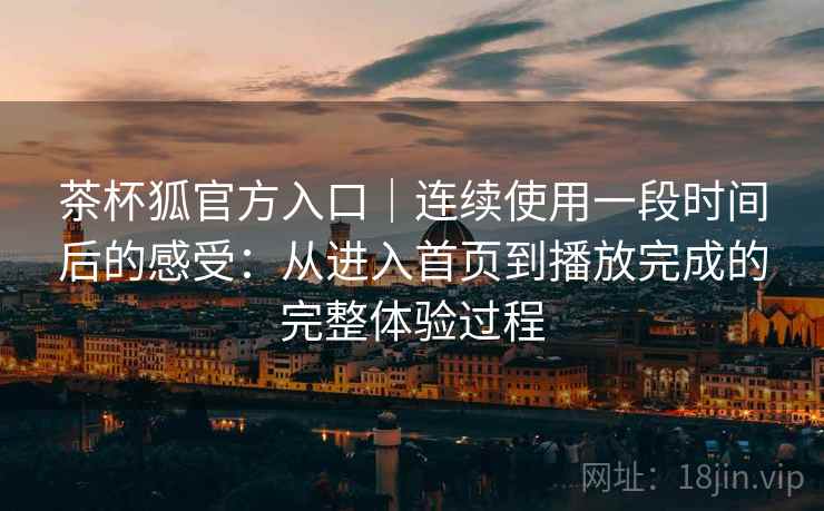 茶杯狐官方入口｜连续使用一段时间后的感受：从进入首页到播放完成的完整体验过程