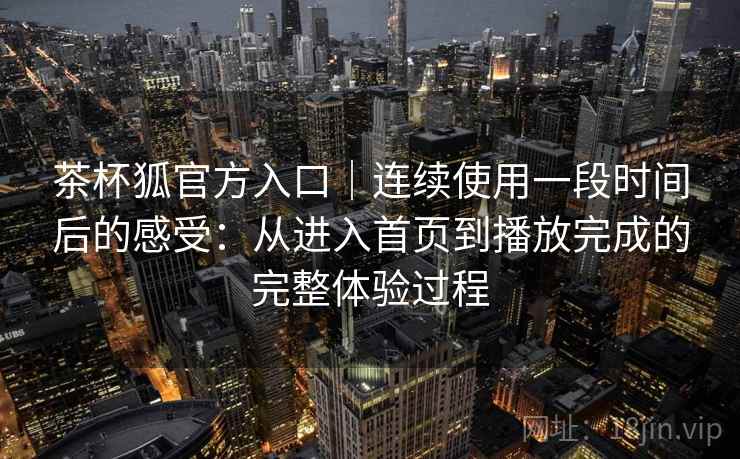 茶杯狐官方入口｜连续使用一段时间后的感受：从进入首页到播放完成的完整体验过程