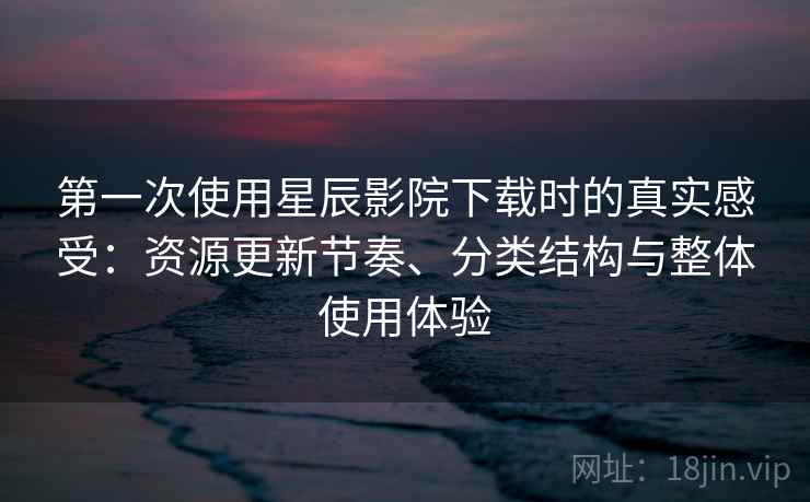 第一次使用星辰影院下载时的真实感受：资源更新节奏、分类结构与整体使用体验