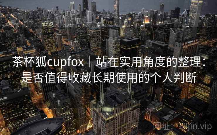 茶杯狐cupfox｜站在实用角度的整理：是否值得收藏长期使用的个人判断
