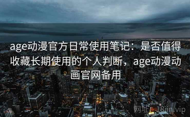 age动漫官方日常使用笔记：是否值得收藏长期使用的个人判断，age动漫动画官网备用