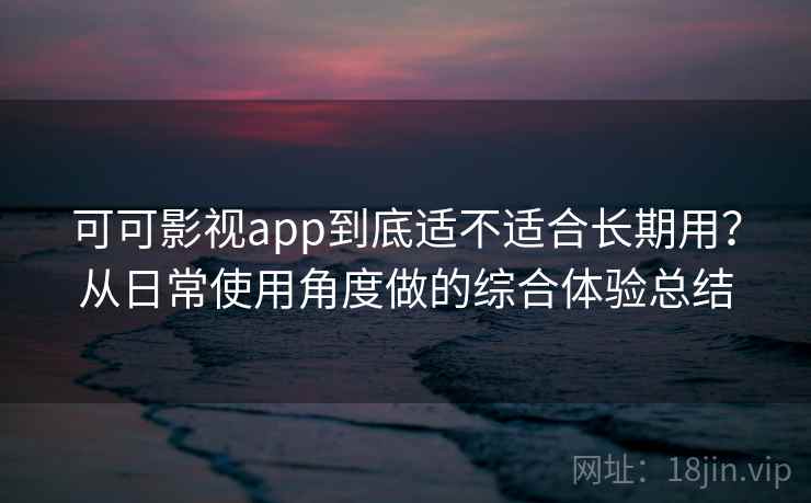 可可影视app到底适不适合长期用？从日常使用角度做的综合体验总结