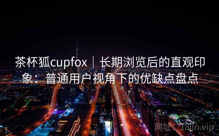 茶杯狐cupfox｜长期浏览后的直观印象：普通用户视角下的优缺点盘点