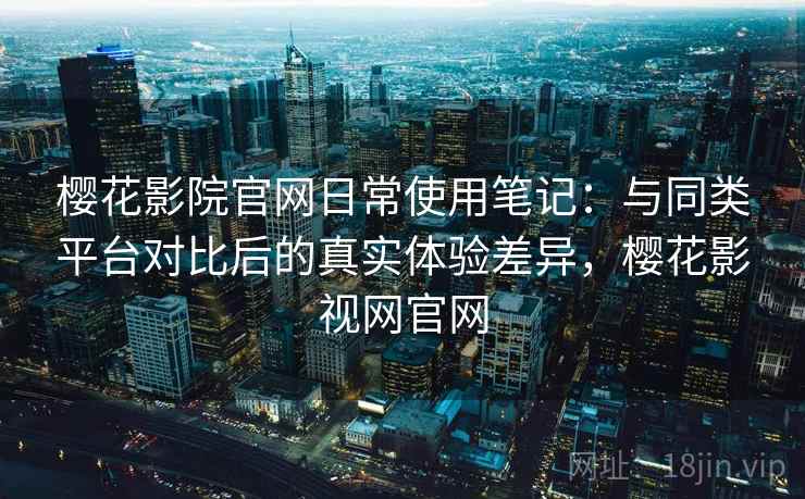 樱花影院官网日常使用笔记：与同类平台对比后的真实体验差异，樱花影视网官网