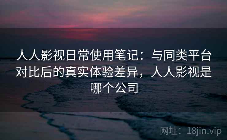 人人影视日常使用笔记：与同类平台对比后的真实体验差异，人人影视是哪个公司