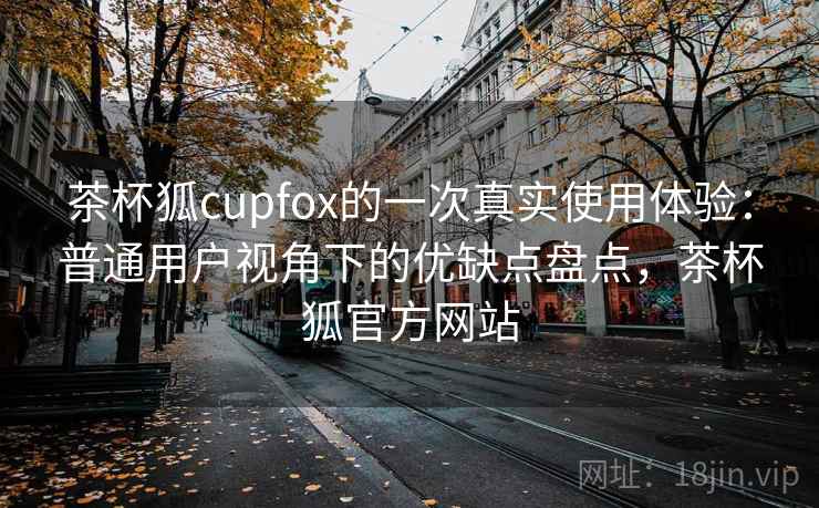 茶杯狐cupfox的一次真实使用体验:普通用户视角下的优缺点盘点,茶杯狐官方网站 茶杯狐cupfox的一次真实使用体验:普通用户视角下的优缺点盘点,茶杯狐官方网站