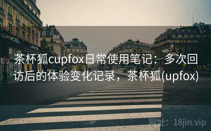 茶杯狐cupfox日常使用笔记:多次回访后的体验变化记录,茶杯狐(upfox) 茶杯狐cupfox日常使用笔记:多次回访后的体验变化记录,茶杯狐(upfox)