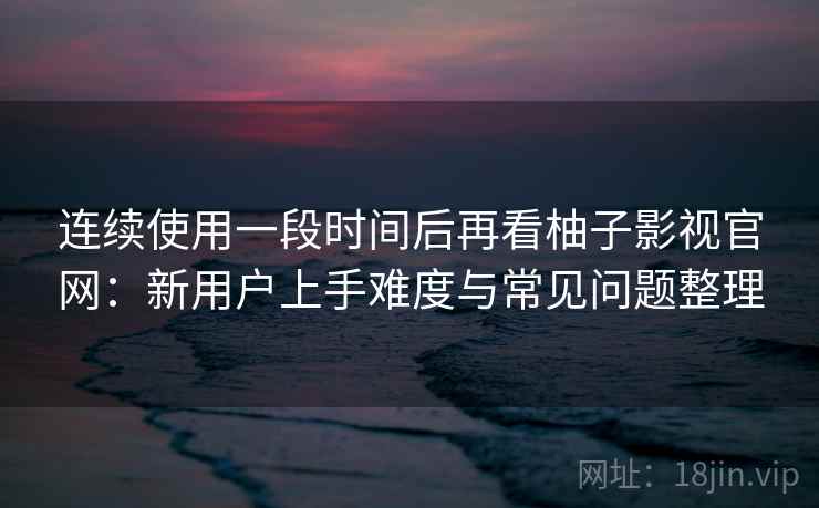 连续使用一段时间后再看柚子影视官网:新用户上手难度与常见问题整理 连续使用一段时间后再看柚子影视官网:新用户上手难度与常见问题整理