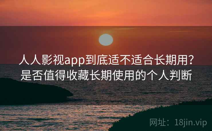 人人影视app到底适不适合长期用？是否值得收藏长期使用的个人判断