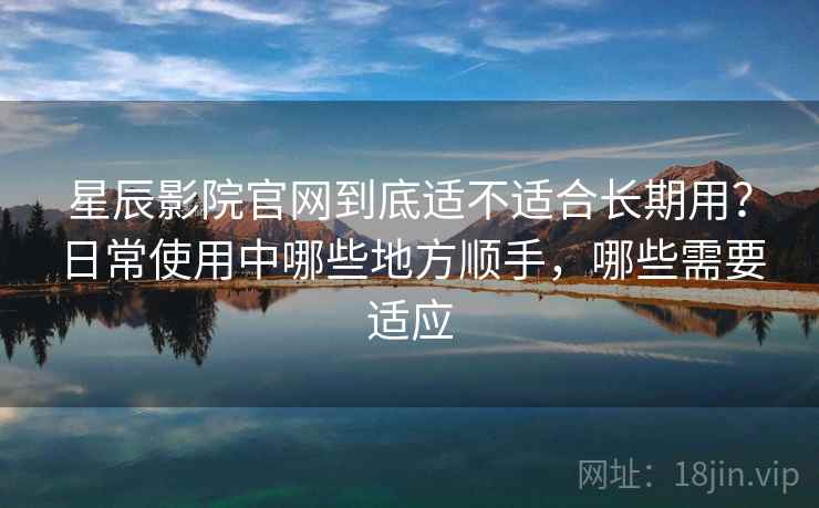 星辰影院官网到底适不适合长期用？日常使用中哪些地方顺手，哪些需要适应