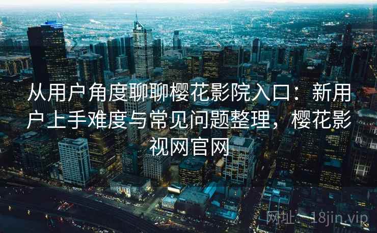 从用户角度聊聊樱花影院入口：新用户上手难度与常见问题整理，樱花影视网官网