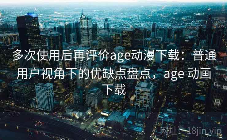 多次使用后再评价age动漫下载：普通用户视角下的优缺点盘点，age 动画下载