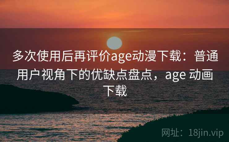 多次使用后再评价age动漫下载：普通用户视角下的优缺点盘点，age 动画下载