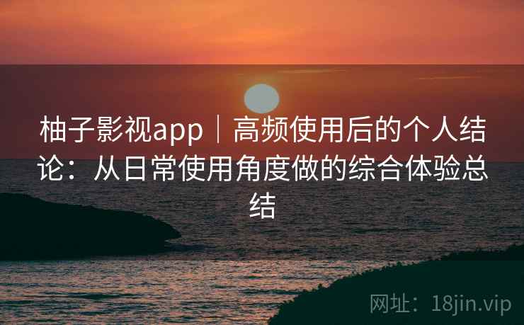 柚子影视app｜高频使用后的个人结论：从日常使用角度做的综合体验总结