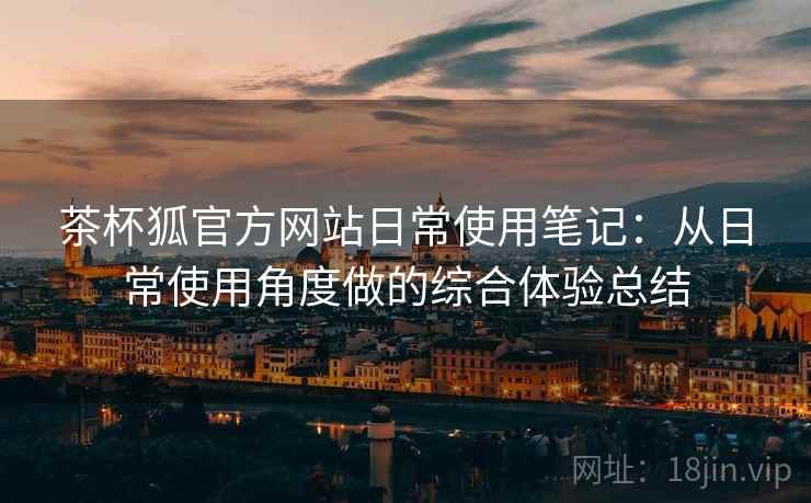 茶杯狐官方网站日常使用笔记：从日常使用角度做的综合体验总结