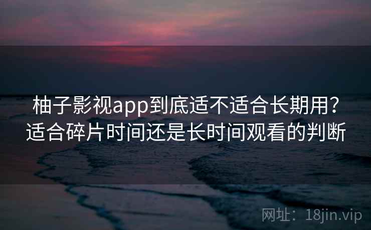 柚子影视app到底适不适合长期用？适合碎片时间还是长时间观看的判断