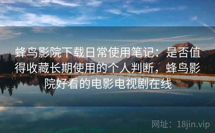 蜂鸟影院下载日常使用笔记：是否值得收藏长期使用的个人判断，蜂鸟影院好看的电影电视剧在线