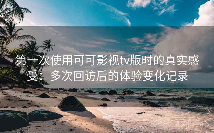 第一次使用可可影视tv版时的真实感受：多次回访后的体验变化记录