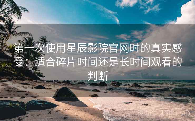 第一次使用星辰影院官网时的真实感受:适合碎片时间还是长时间观看的判断 第一次使用星辰影院官网时的真实感受:适合碎片时间还是长时间观看的判断