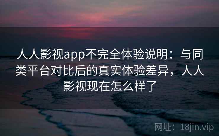 人人影视app不完全体验说明：与同类平台对比后的真实体验差异，人人影视现在怎么样了