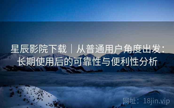 星辰影院下载｜从普通用户角度出发：长期使用后的可靠性与便利性分析