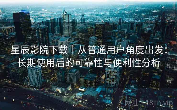 星辰影院下载｜从普通用户角度出发：长期使用后的可靠性与便利性分析