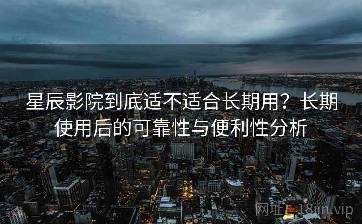 星辰影院到底适不适合长期用？长期使用后的可靠性与便利性分析