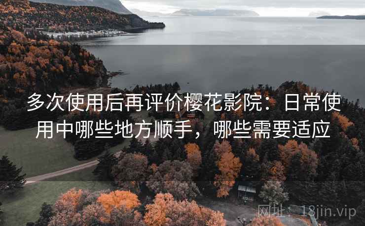 多次使用后再评价樱花影院：日常使用中哪些地方顺手，哪些需要适应