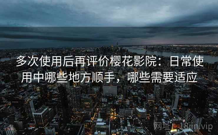 多次使用后再评价樱花影院：日常使用中哪些地方顺手，哪些需要适应